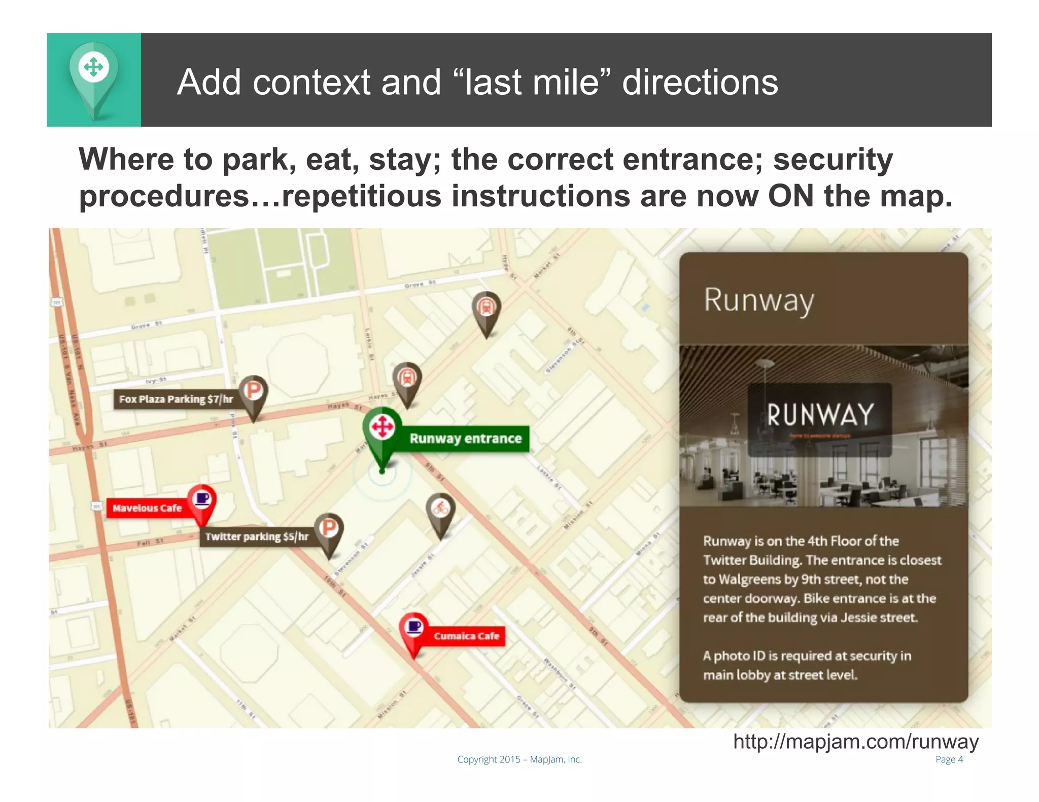 Page 4Copyright 2015 – MapJam, Inc.
Add context and “last mile” directions
http://mapjam.com/runway
Where to park, eat, stay; the correct entrance; security
procedures…repetitious instructions are now ON the map.
 