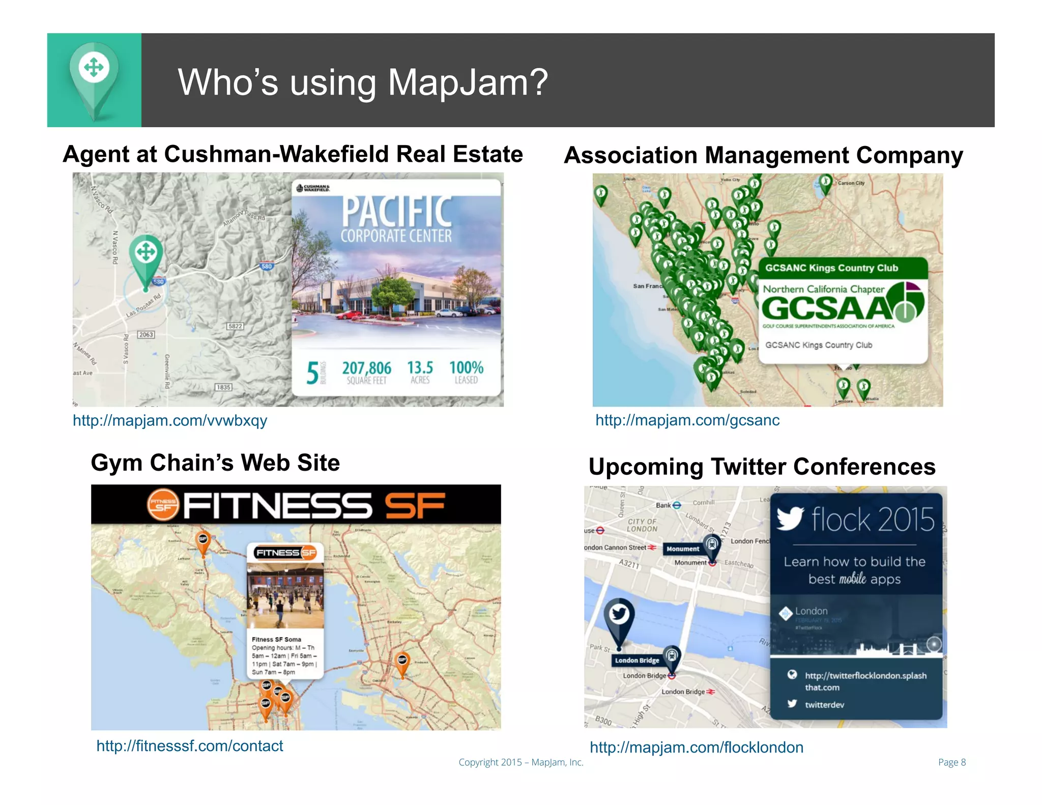 Page 8Copyright 2015 – MapJam, Inc.
aMAP.toWho’s using MapJam?
Agent at Cushman-Wakefield Real Estate Association Management Company
Gym Chain’s Web Site Upcoming Twitter Conferences
http://mapjam.com/gcsanc
http://fitnesssf.com/contact http://mapjam.com/flocklondon
http://mapjam.com/vvwbxqy
 