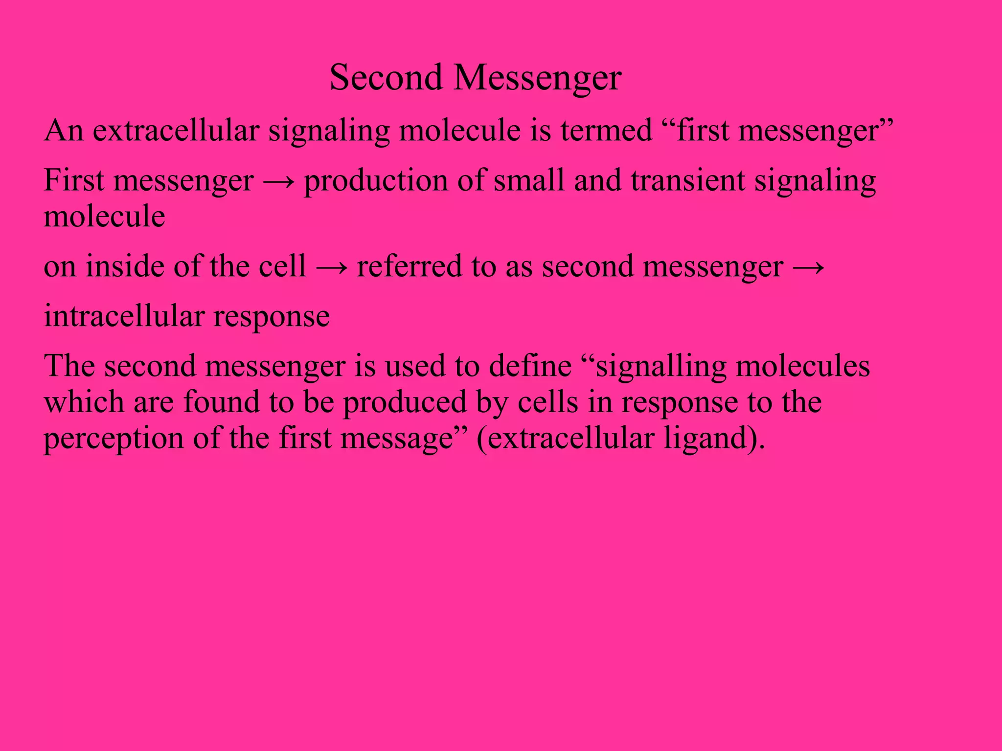 Second Messenger
An extracellular signaling molecule is termed “first messenger”
First messenger → production of small and transient signaling
molecule
on inside of the cell → referred to as second messenger →
intracellular response
The second messenger is used to define “signalling molecules
which are found to be produced by cells in response to the
perception of the first message” (extracellular ligand).
 
