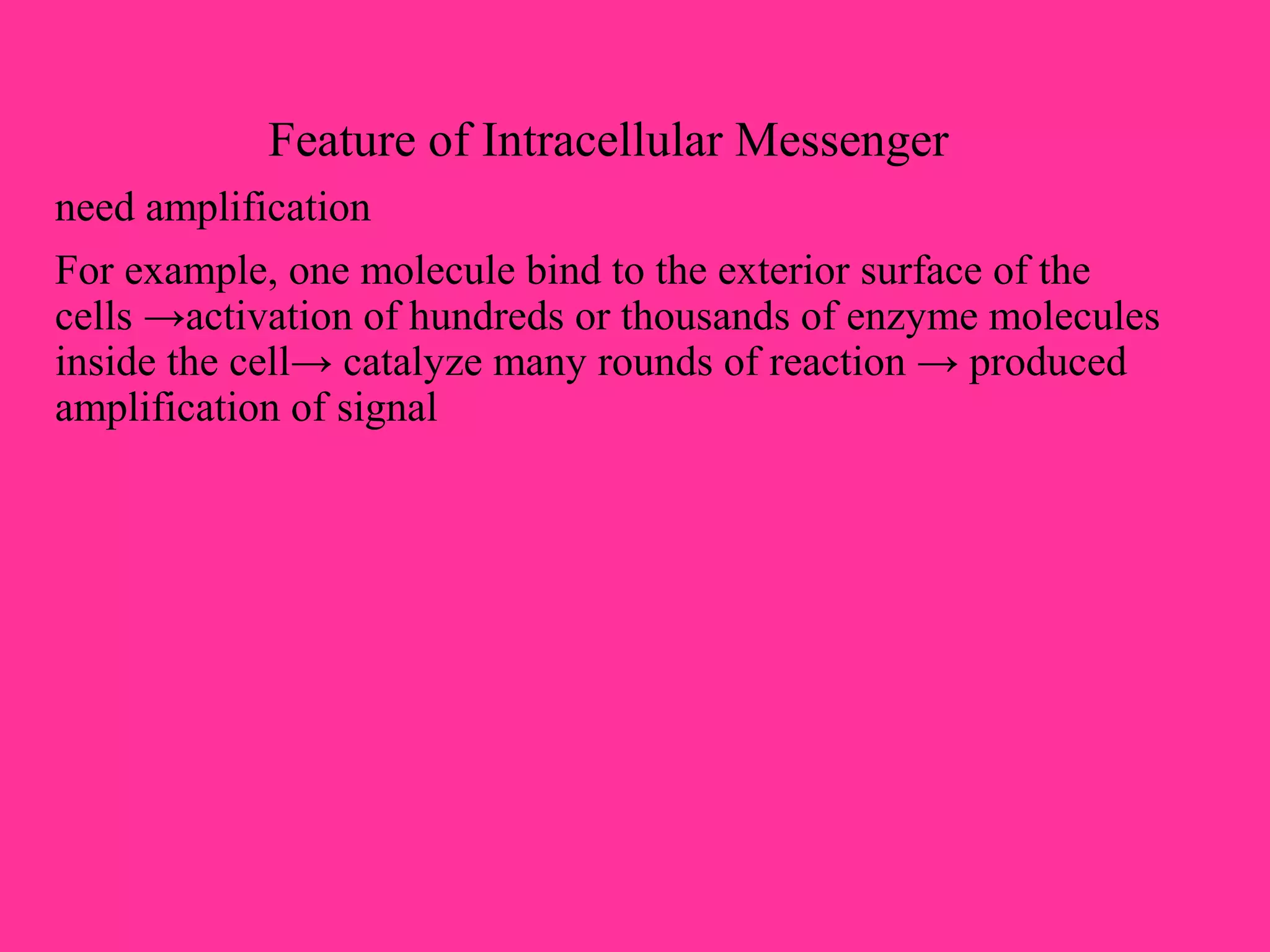 Feature of Intracellular Messenger
need amplification
For example, one molecule bind to the exterior surface of the
cells →activation of hundreds or thousands of enzyme molecules
inside the cell→ catalyze many rounds of reaction → produced
amplification of signal
 