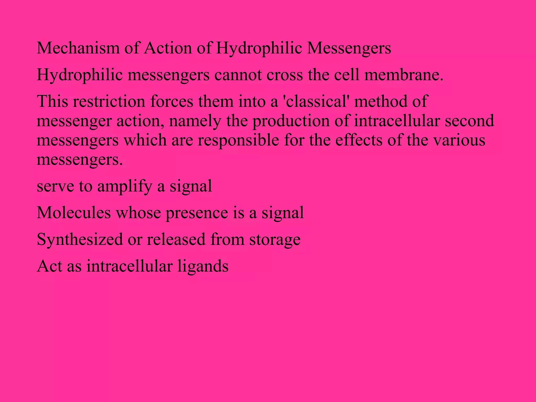 Mechanism of Action of Hydrophilic Messengers
Hydrophilic messengers cannot cross the cell membrane.
This restriction forces them into a 'classical' method of
messenger action, namely the production of intracellular second
messengers which are responsible for the effects of the various
messengers.
serve to amplify a signal
Molecules whose presence is a signal
Synthesized or released from storage
Act as intracellular ligands
 
