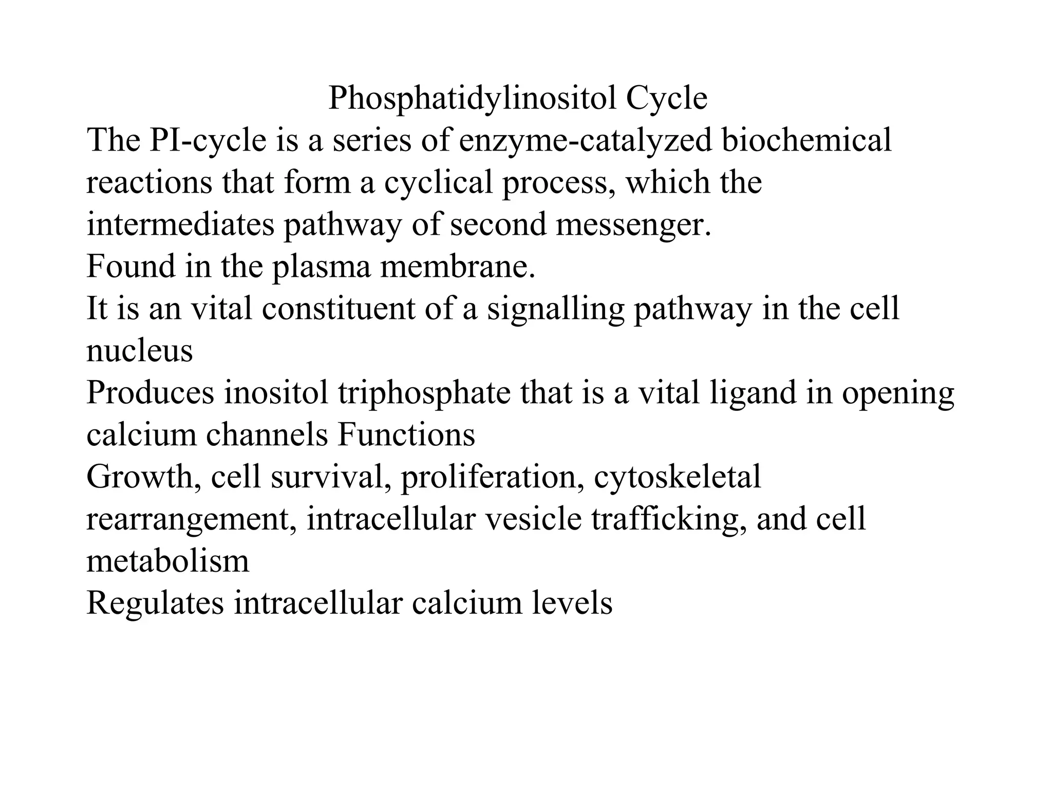 Phosphatidylinositol Cycle
The PI-cycle is a series of enzyme-catalyzed biochemical
reactions that form a cyclical process, which the
intermediates pathway of second messenger.
Found in the plasma membrane.
It is an vital constituent of a signalling pathway in the cell
nucleus
Produces inositol triphosphate that is a vital ligand in opening
calcium channels Functions
Growth, cell survival, proliferation, cytoskeletal
rearrangement, intracellular vesicle trafficking, and cell
metabolism
Regulates intracellular calcium levels
 