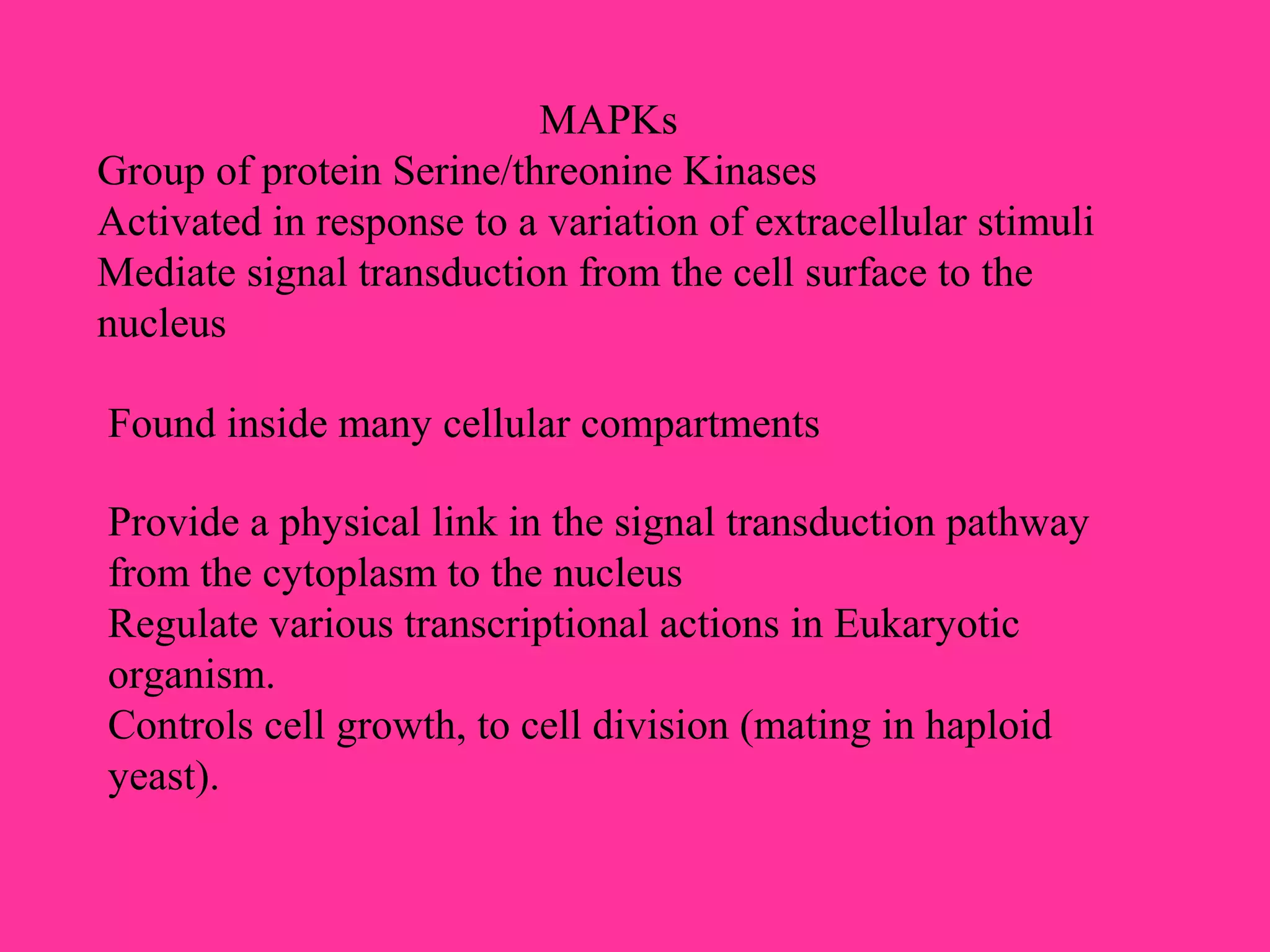 MAPKs
Group of protein Serine/threonine Kinases
Activated in response to a variation of extracellular stimuli
Mediate signal transduction from the cell surface to the
nucleus
Found inside many cellular compartments
Provide a physical link in the signal transduction pathway
from the cytoplasm to the nucleus
Regulate various transcriptional actions in Eukaryotic
organism.
Controls cell growth, to cell division (mating in haploid
yeast).
 