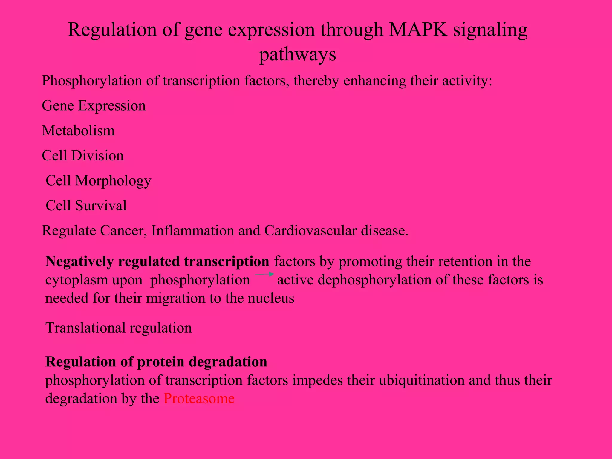 Regulation of gene expression through MAPK signaling
pathways
Phosphorylation of transcription factors, thereby enhancing their activity:
Gene Expression
Metabolism
Cell Division
Cell Morphology
Cell Survival
Regulate Cancer, Inflammation and Cardiovascular disease.
Negatively regulated transcription factors by promoting their retention in the
cytoplasm upon phosphorylation active dephosphorylation of these factors is
needed for their migration to the nucleus
Translational regulation
Regulation of protein degradation
phosphorylation of transcription factors impedes their ubiquitination and thus their
degradation by the Proteasome
 