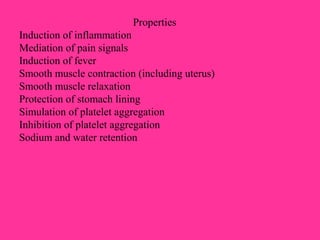 Properties
Induction of inflammation
Mediation of pain signals
Induction of fever
Smooth muscle contraction (including uterus)
Smooth muscle relaxation
Protection of stomach lining
Simulation of platelet aggregation
Inhibition of platelet aggregation
Sodium and water retention
 