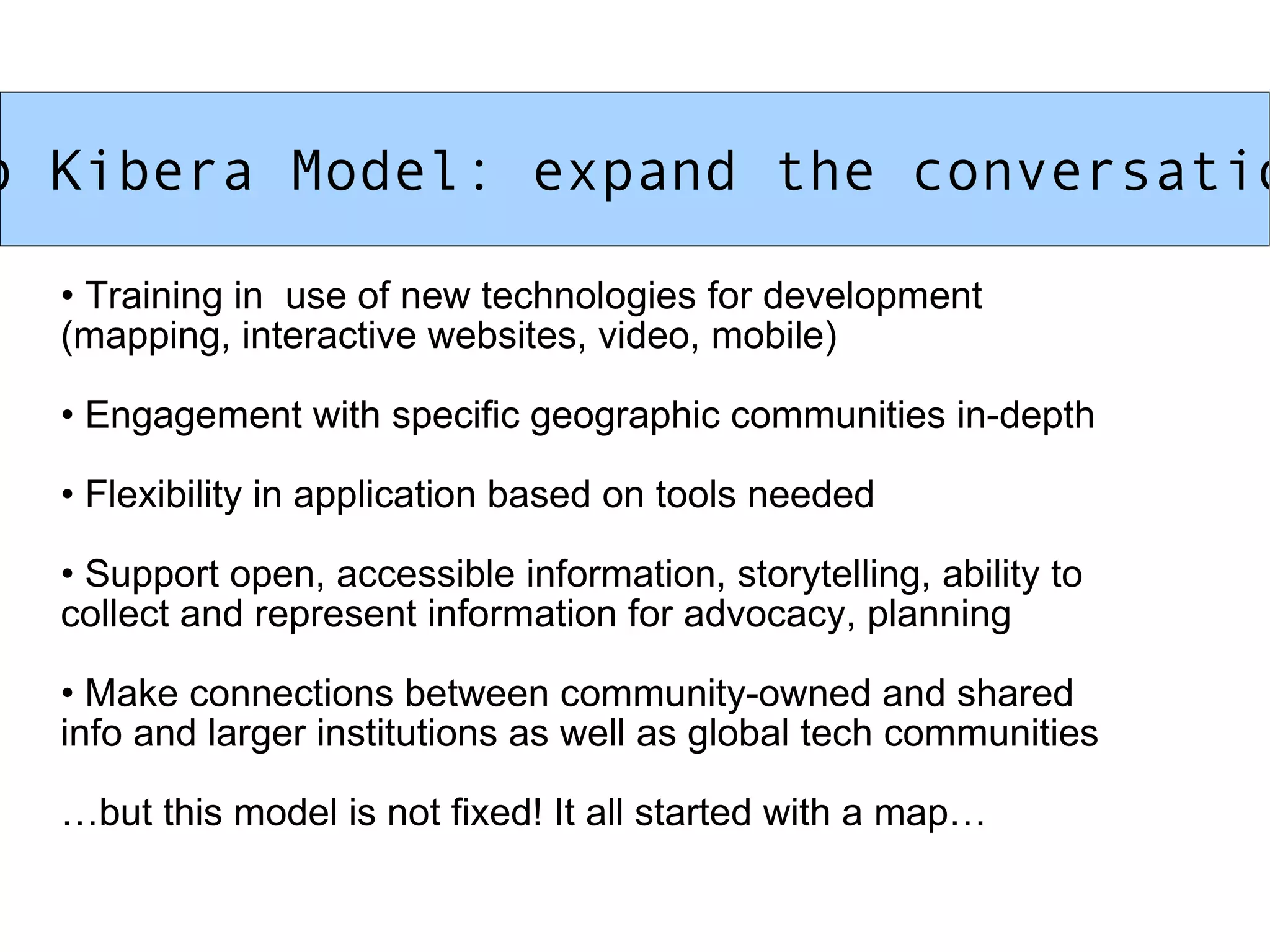 Map Kibera Model: expand the conversation! Training in  use of new technologies for development  (mapping, interactive websites, video, mobile) Engagement with specific geographic communities in-depth  Flexibility in application based on tools needed Support open, accessible information, storytelling, ability to  collect and represent information for advocacy, planning Make connections between community-owned and shared  info and larger institutions as well as global tech communities … but this model is not fixed! It all started with a map… 