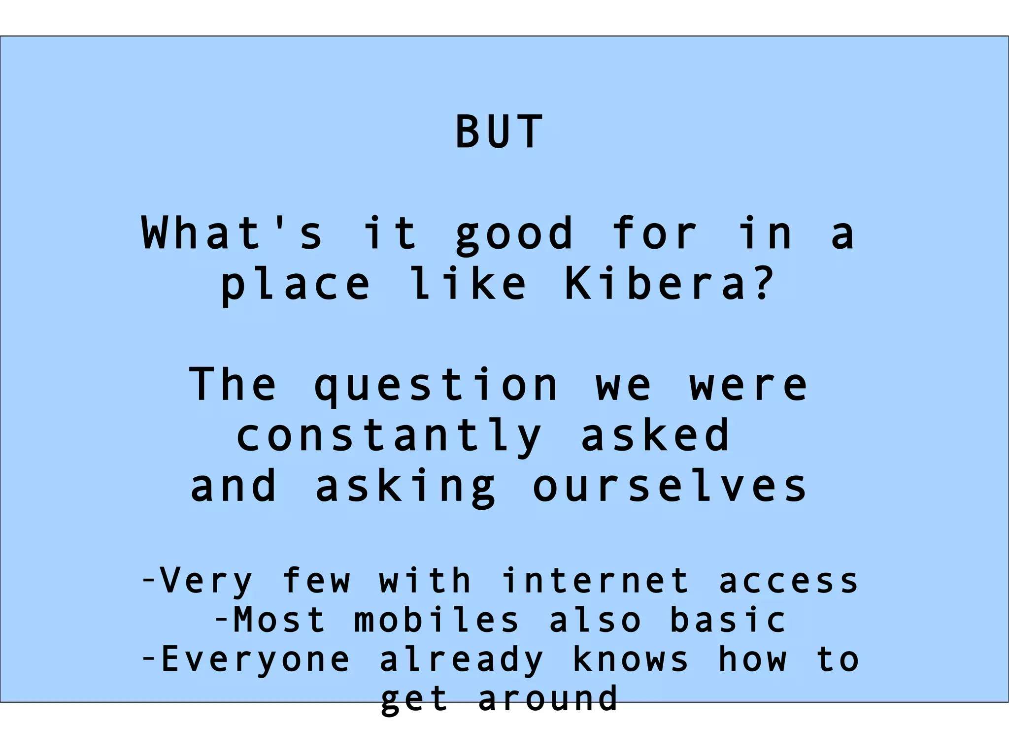 BUT What's it good for in a place like Kibera? The question we were constantly asked  and asking ourselves Very few with internet access Most mobiles also basic Everyone already knows how to get around 