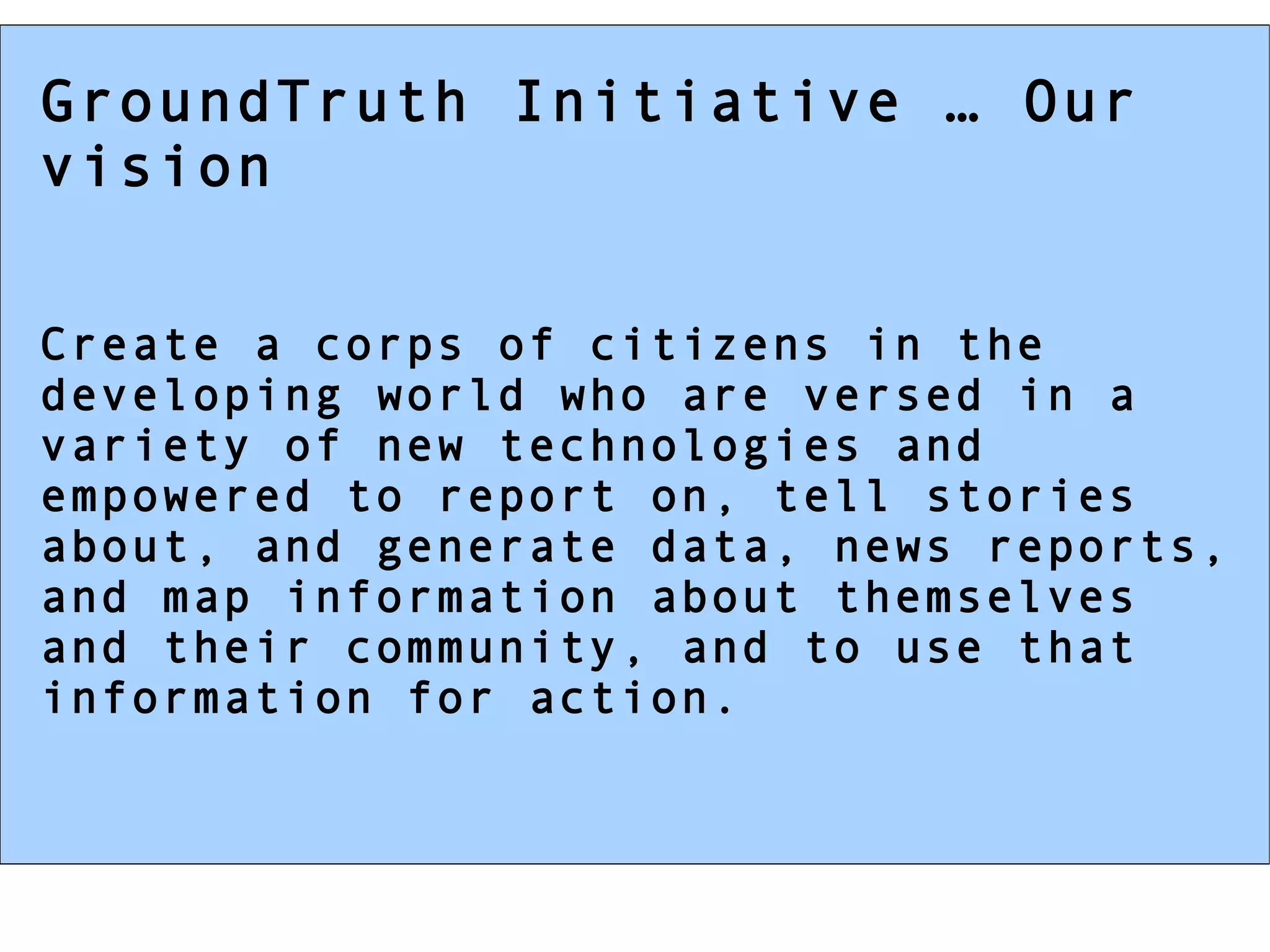 GroundTruth Initiative … Our vision Create a corps of citizens in the developing world who are versed in a variety of new technologies and empowered to report on, tell stories about, and generate data, news reports, and map information about themselves and their community, and to use that information for action. 