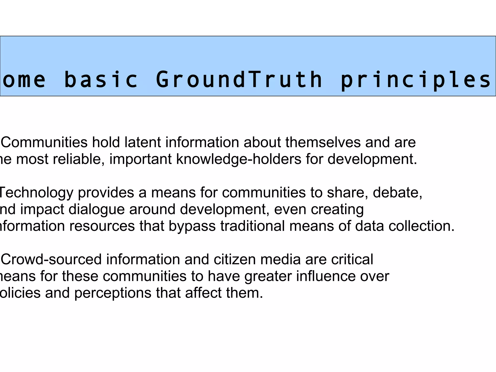 Some basic GroundTruth principles: Communities hold latent information about themselves and are  the most reliable, important knowledge-holders for development. Technology provides a means for communities to share, debate,  and impact dialogue around development, even creating information resources that bypass traditional means of data collection. Crowd-sourced information and citizen media are critical  means for these communities to have greater influence over  policies and perceptions that affect them.  