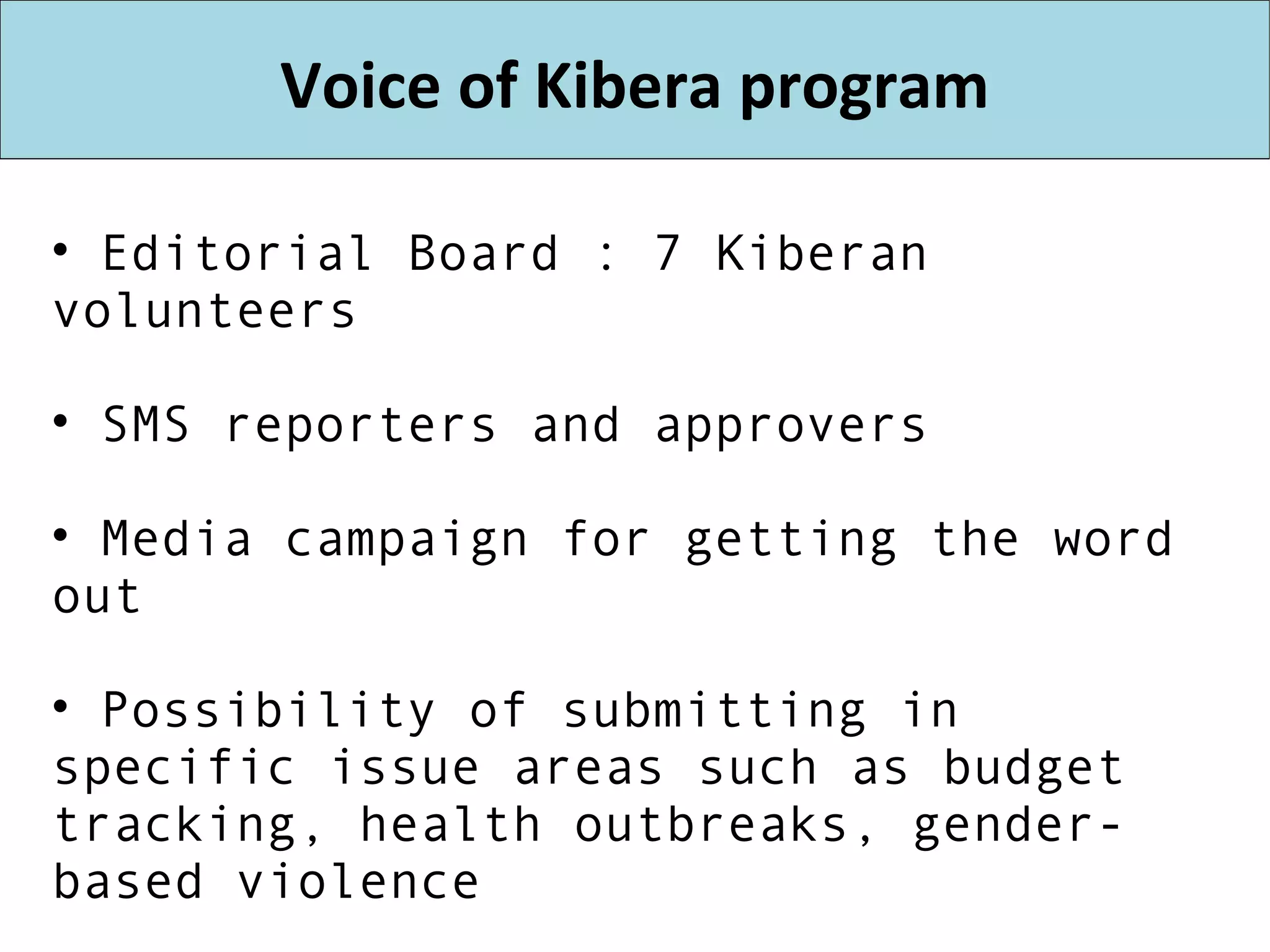 Voice of Kibera program Editorial Board : 7 Kiberan volunteers SMS reporters and approvers Media campaign for getting the word out Possibility of submitting in specific issue areas such as budget tracking, health outbreaks, gender-based violence NGO directory, Business directory, job board. “Yelp” for NGOs? 