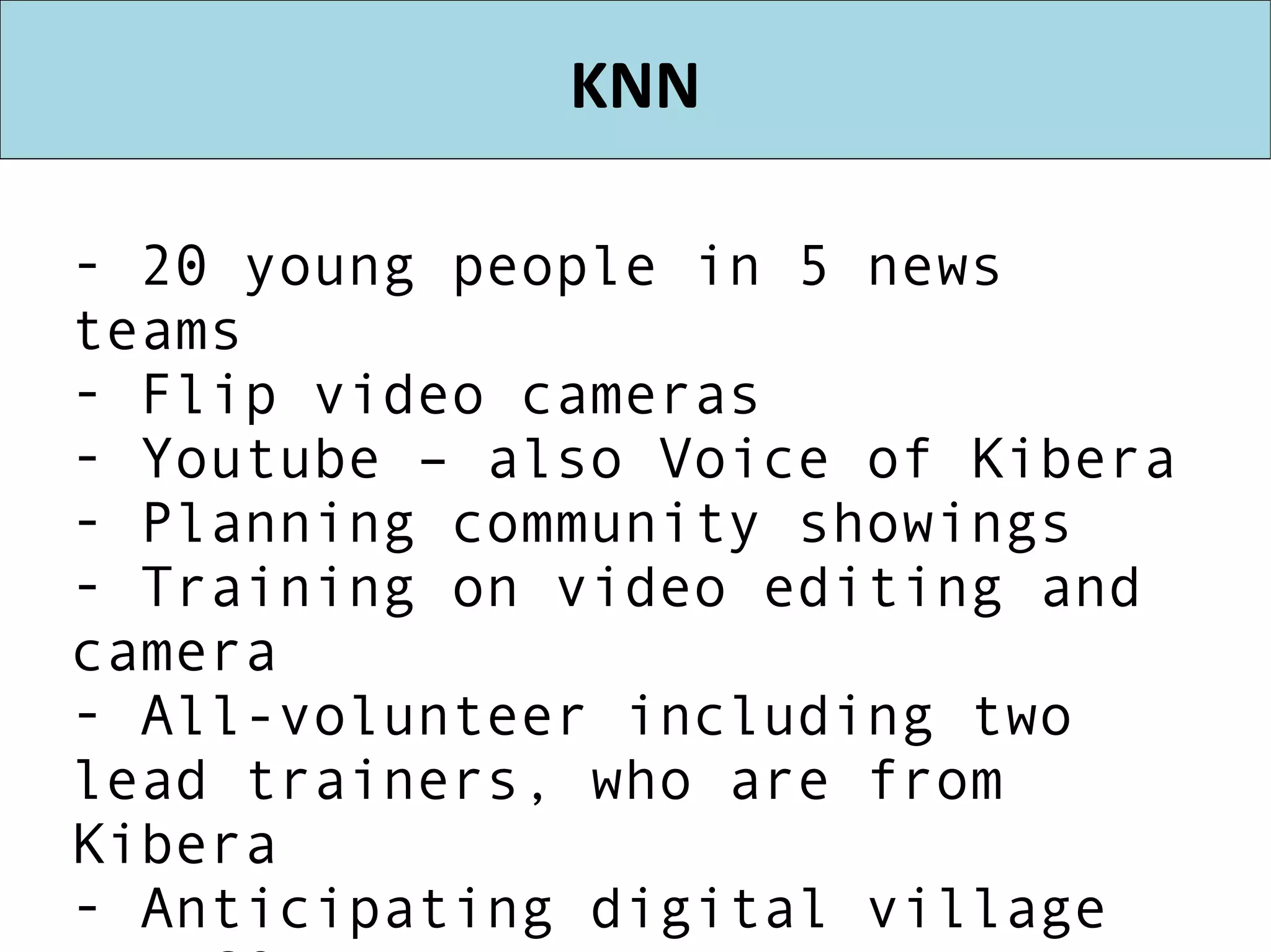 KNN 20 young people in 5 news teams Flip video cameras Youtube – also Voice of Kibera Planning community showings Training on video editing and camera All-volunteer including two lead trainers, who are from Kibera Anticipating digital village at KCODA Beginnings of youth media center 