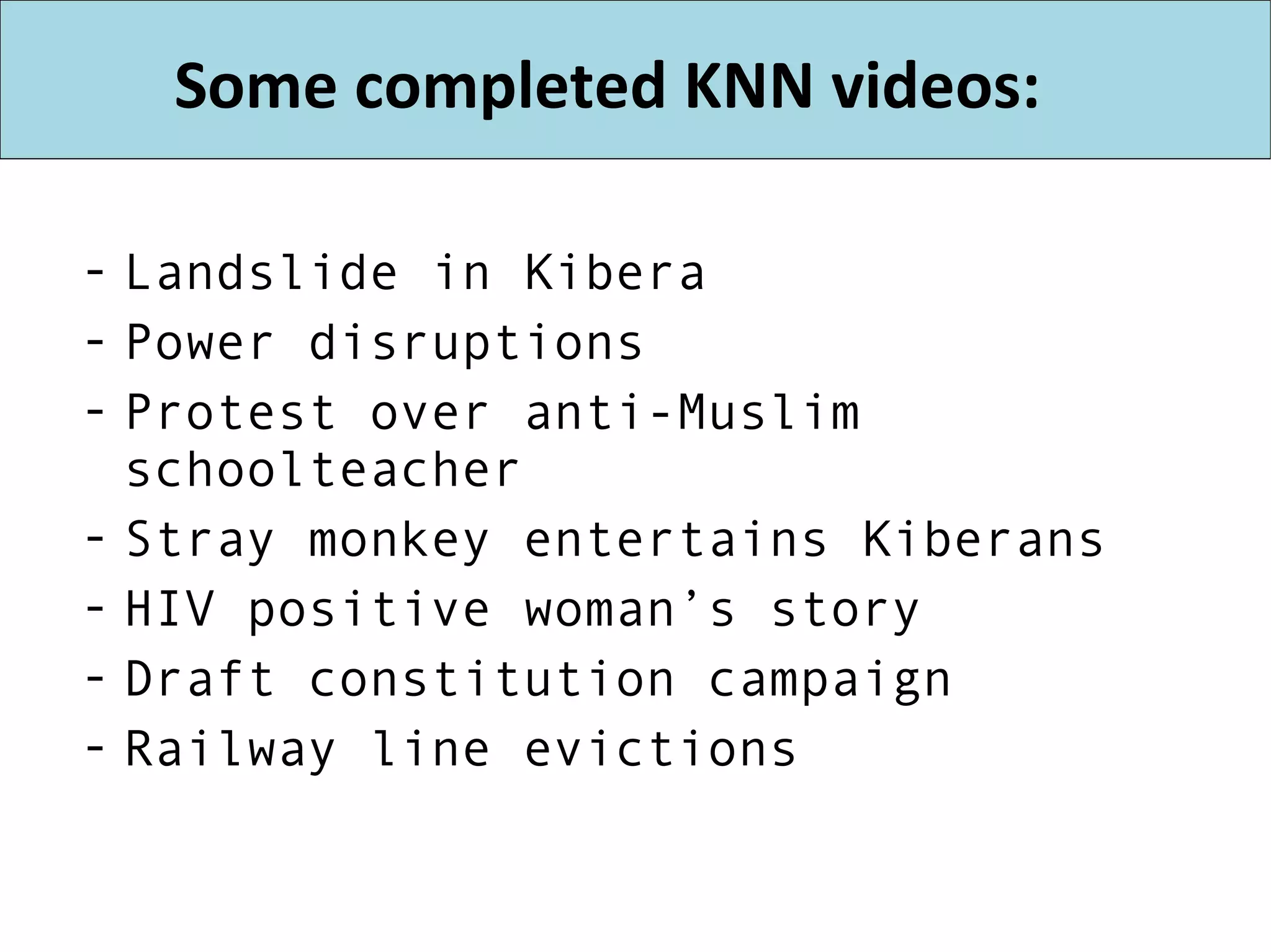Some completed KNN videos: Landslide in Kibera Power disruptions Protest over anti-Muslim schoolteacher Stray monkey entertains Kiberans HIV positive woman’s story Draft constitution campaign Railway line evictions 