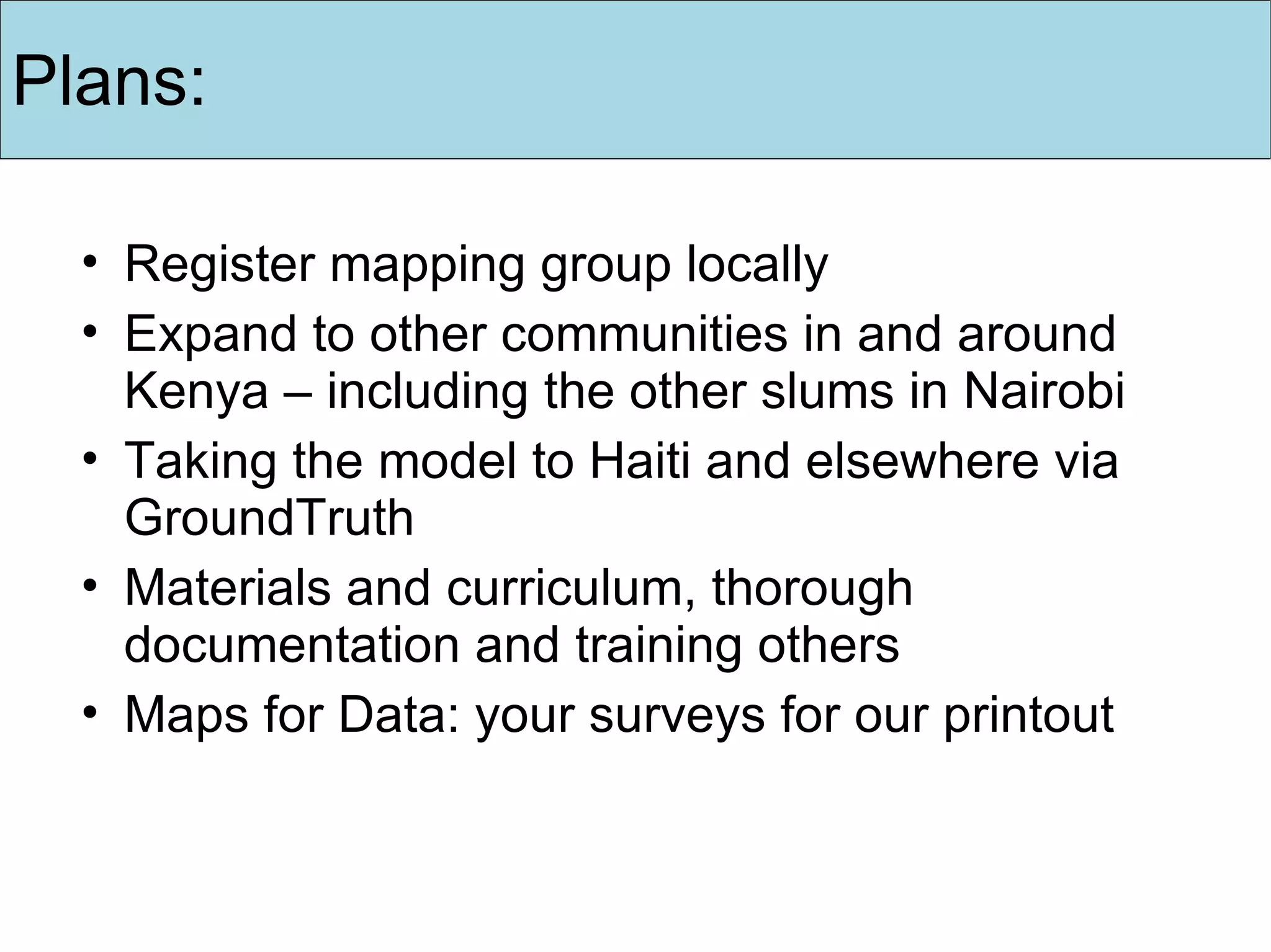 Register mapping group locally Expand to  other communities in and around Kenya – including  the  other slums in Nairobi   Taking the model to Haiti and elsewhere via GroundTruth Materials and curriculum, thorough documentation and training others Maps for Data: your surveys for our printout Plans: 