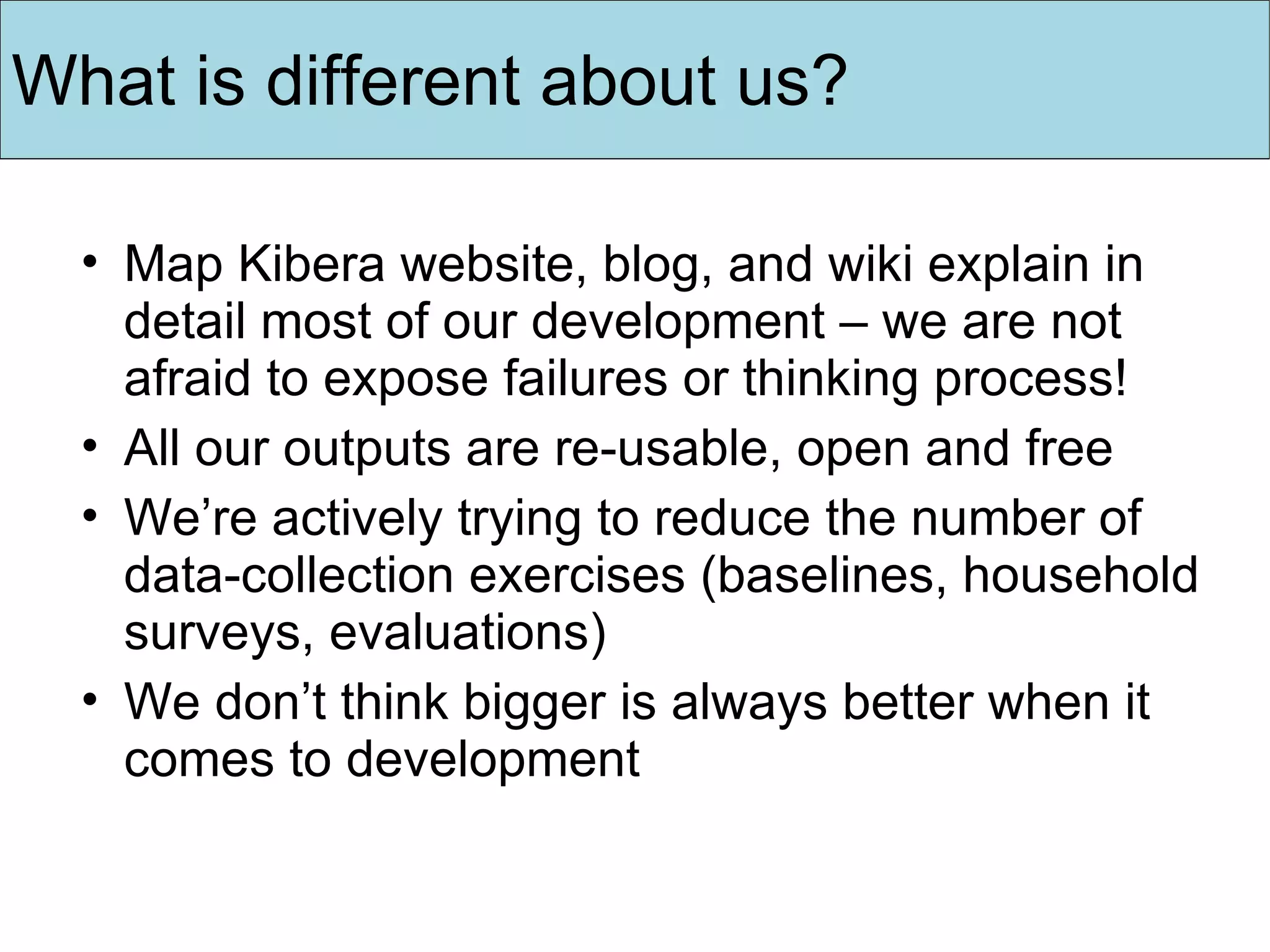 Map Kibera website, blog, and wiki explain in detail most of our development – we are not afraid to expose failures or thinking process! All our outputs are re-usable, open and free We’re actively trying to reduce the number of data-collection exercises (baselines, household surveys, evaluations) We don’t think bigger is always better when it comes to development What is different about us? 