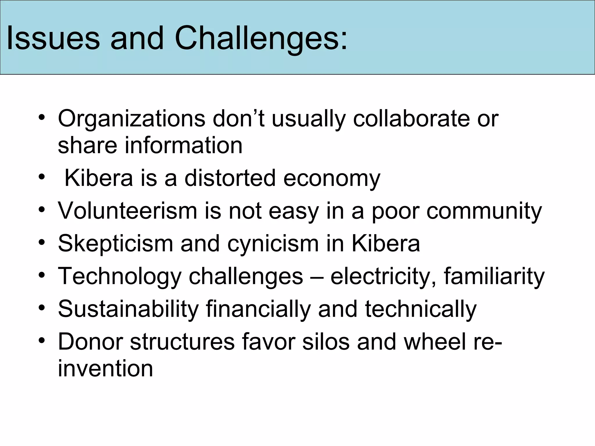 Organizations don’t usually collaborate or share information Kibera is a distorted economy Volunteerism is not easy in a poor community Skepticism and cynicism in Kibera  Technology challenges – electricity, familiarity Sustainability financially and technically Donor structures favor silos and wheel re-invention Issues and Challenges: 