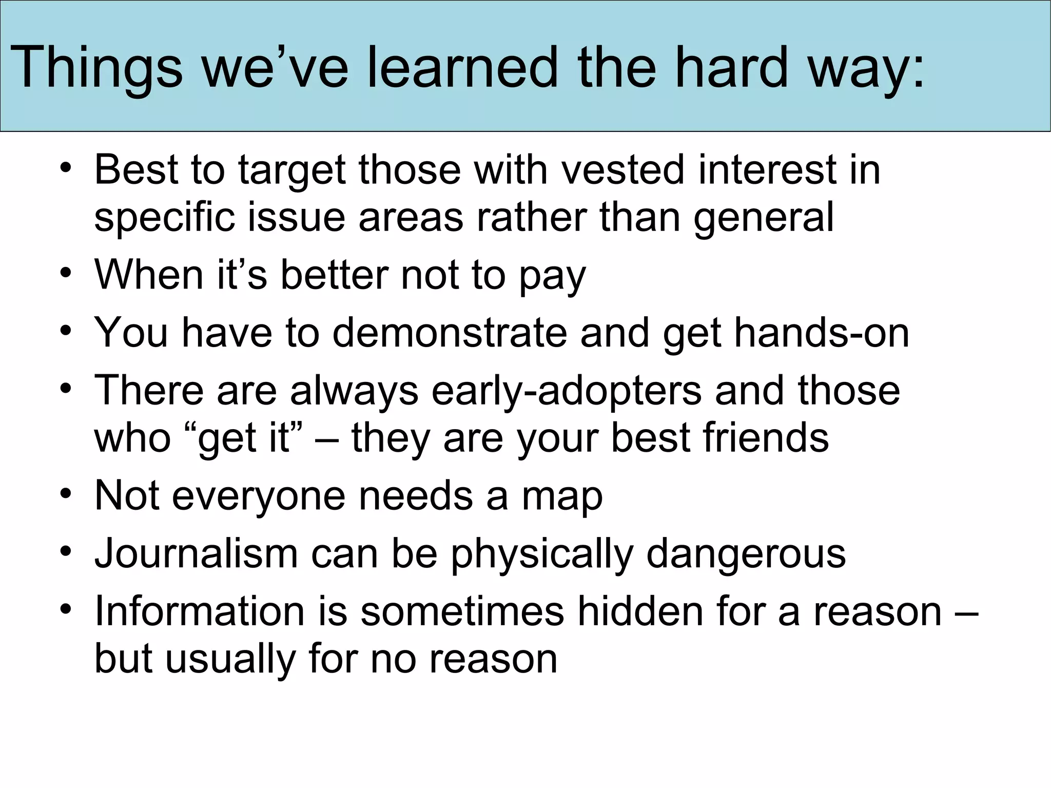 Things we’ve learned the hard way: Best to target those with vested interest in specific issue areas rather than general When it’s better not to pay You have to demonstrate and get hands-on There are always early-adopters and those who “get it” – they are your best friends Not everyone needs a map Journalism can be physically dangerous Information is sometimes hidden for a reason – but usually for no reason 