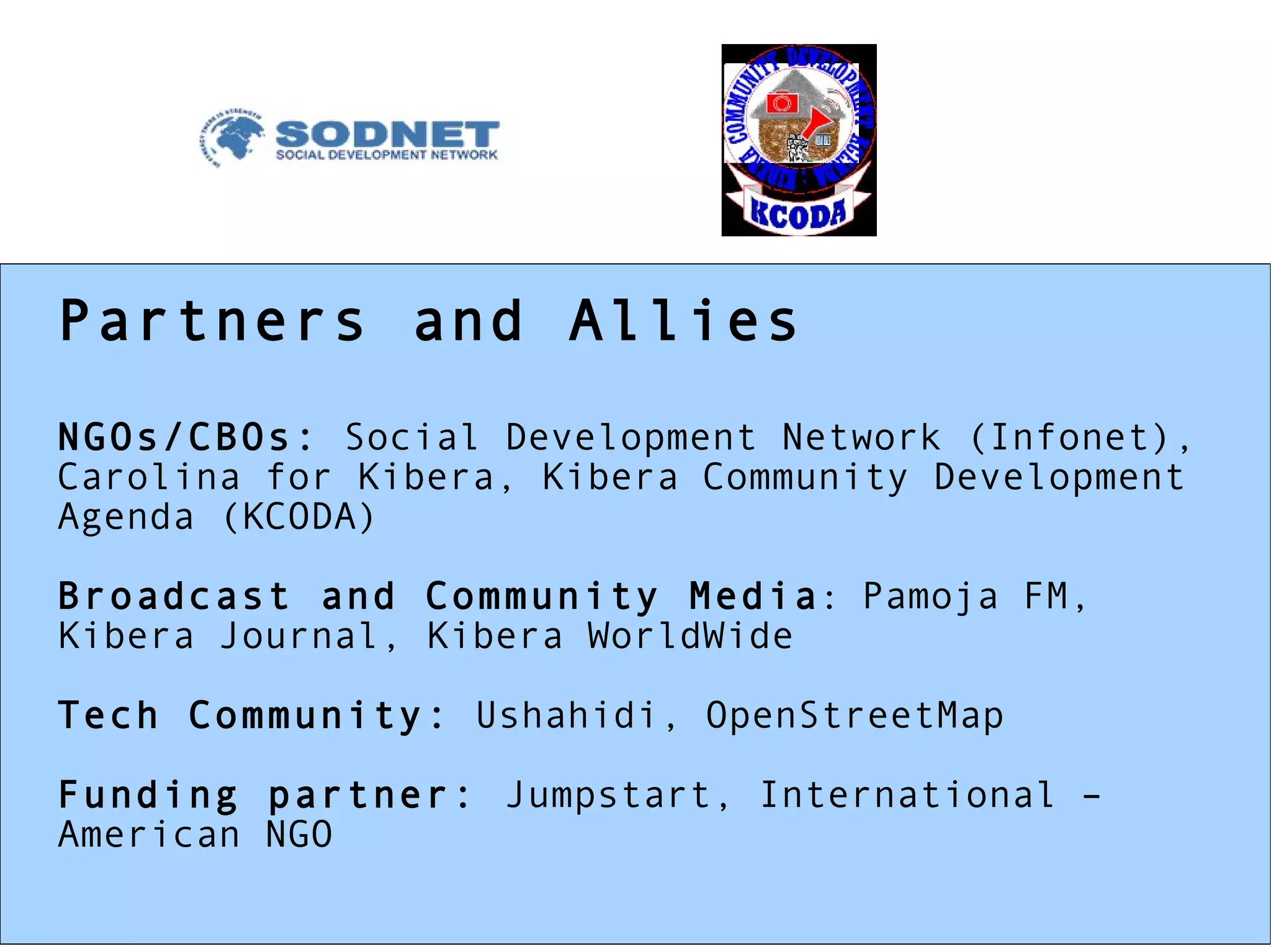 Partners and Allies NGOs/CBOs:  Social Development Network (Infonet), Carolina for Kibera, Kibera Community Development  Agenda (KCODA) Broadcast and Community Media :   Pamoja FM, Kibera Journal, Kibera WorldWide Tech Community:  Ushahidi, OpenStreetMap Funding partner:  Jumpstart, International – American NGO 