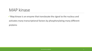 MAP kinase
Map kinase is an enzyme that translocate the signal to the nucleus and
activates many transcriptional factors by phosphorylating many different
proteins
PSG COLLEGE OF PHARMACY 3
 