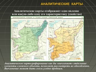 АНАЛИТИЧЕСКИЕ КАРТЫАНАЛИТИЧЕСКИЕ КАРТЫ
Аналитические карты отображают одно явление
или какую-либо одну его характеристику (свойство)
Аналитическое картографирование как бы «вычленяет» отдельные
элементы сложного объекта, позволяет рассмотреть их обособленно.
Вычленение может быть сколь угодно дробным.
 