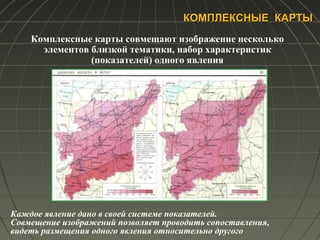 КОМПЛЕКСНЫЕ КАРТЫКОМПЛЕКСНЫЕ КАРТЫ
Комплексные карты совмещают изображение несколько
элементов близкой тематики, набор характеристик
(показателей) одного явления
Каждое явление дано в своей системе показателей.
Совмещение изображений позволяет проводить сопоставления,
видеть размещения одного явления относительно другого
 