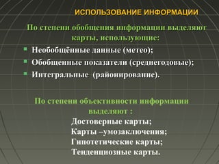 ИСПОЛЬЗОВАНИЕ ИНФОРМАЦИИИСПОЛЬЗОВАНИЕ ИНФОРМАЦИИ
По степени обобщения информации выделяютПо степени обобщения информации выделяют
карты, использующие:карты, использующие:
 Необобщённые данные (метео);Необобщённые данные (метео);
 Обобщенные показатели (среднегодовые);Обобщенные показатели (среднегодовые);
 Интегральные (районирование).Интегральные (районирование).
По степени объективности информации
выделяют :
Достоверные карты;
Карты –умозаключения;
Гипотетические карты;
Тенденциозные карты.
 