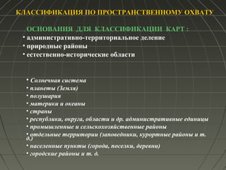 КЛАССИФИКАЦИЯ ПО ПРОСТРАНСТВЕННОМУ ОХВАТУКЛАССИФИКАЦИЯ ПО ПРОСТРАНСТВЕННОМУ ОХВАТУ
ОСНОВАНИЯ ДЛЯ КЛАССИФИКАЦИИ КАРТ :
• административно-территориальное деление
• природные районы
• естественно-исторические области
• Солнечная система
• планеты (Земля)
• полушария
• материки и океаны
• страны
• республики, округа, области и др. административные единицы
• промышленные и сельскохозяйственные районы
• отдельные территории (заповедники, курортные районы и т.
д.)
• населенные пункты (города, поселки, деревни)
• городские районы и т. д.
 