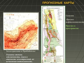 ПРОГНОЗНЫЕ КАРТЫПРОГНОЗНЫЕ КАРТЫ
Землетрясения в Прибайкалье
Указаны степень
сейсмичности, очаги и
опасность землетрясений, их
возможная интенсивность.
Сахалин.
Прогноз
нефтегазоносности
Прогноз в
пространстве
 