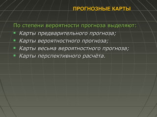 ПРОГНОЗНЫЕ КАРТЫПРОГНОЗНЫЕ КАРТЫ
По степени вероятности прогноза выделяют:По степени вероятности прогноза выделяют:
 Карты предварительного прогноза;Карты предварительного прогноза;
 Карты вероятностного прогноза;Карты вероятностного прогноза;
 Карты весьма вероятностного прогноза;Карты весьма вероятностного прогноза;
 Карты перспективного расчёта.Карты перспективного расчёта.
 