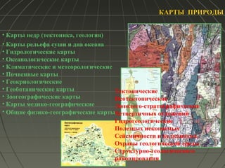 КАРТЫ ПРИРОДЫКАРТЫ ПРИРОДЫ
• Карты рельефа суши и дна океана
• Гидрологические карты
• Океанологические карты
• Климатические и метеорологические
• Почвенные карты
• Геокриологические
• Геоботанические карты
• Зоогеографические карты
• Карты медико-географические
• Общие физико-географические карты
Тектонические
Неотектонические
Литолого-стратиграфические
Четвертичных отложений
Гидрогеологические
Полезных ископаемых
Сейсмичности и вулканизма
Охраны геологической среды
Структурно-геологического
районирования
• Карты недр (тектоника, геология)
 