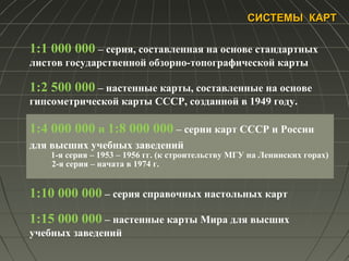 СИСТЕМЫ КАРТСИСТЕМЫ КАРТ
1:1 000 000 – серия, составленная на основе стандартных
листов государственной обзорно-топографической карты
1:2 500 000 – настенные карты, составленные на основе
гипсометрической карты СССР, созданной в 1949 году.
1:4 000 000 и 1:8 000 000 – серии карт СССР и России
для высших учебных заведений
1-я серия – 1953 – 1956 гг. (к строительству МГУ на Ленинских горах)
2-я серия – начата в 1974 г.
1:10 000 000 – серия справочных настольных карт
1:15 000 000 – настенные карты Мира для высших
учебных заведений
 
