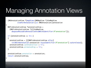 Managing Annotation Views
- (MKAnnotationView *)mapView:(MKMapView *)theMapView
            viewForAnnotation:(id <MKAnnotation>)annotation
{
  MKPinAnnotationView *annotationView =
    (MKPinAnnotationView *)([theMapView
      dequeueReusableAnnotationViewWithIdentifier:@"annotation"]);

    if (annotationView == NULL)
    {
      annotationView = [[[MKPinAnnotationView alloc]
        initWithAnnotation:annotation reuseIdentifier:@"annotation"] autorelease];
      annotationView.canShowCallout = YES;
      annotationView.animatesDrop = YES;
    }

    annotationView.annotation = annotation;
    return annotationView;
}
 