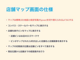 店舗マップ画面の仕様
• マップは標準(2D)地図と航空写真(Flyover)を切り替えられるようにする
• コンパス・スケールバーをマップに表示する
• 店舗を表すピンをマップに表示する
• 店舗ピンはお店のロゴマークで
• ピンがタップされたら吹き出しに店舗名と店舗画像を表示する
• マップの初期表示位置は店舗ピンをすべて表示する
• 現在位置から店舗までの経路案内を行う
 