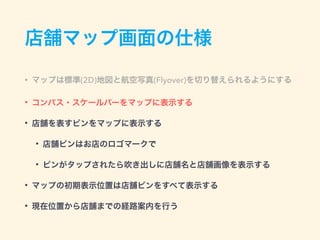 店舗マップ画面の仕様
• マップは標準(2D)地図と航空写真(Flyover)を切り替えられるようにする
• コンパス・スケールバーをマップに表示する
• 店舗を表すピンをマップに表示する
• 店舗ピンはお店のロゴマークで
• ピンがタップされたら吹き出しに店舗名と店舗画像を表示する
• マップの初期表示位置は店舗ピンをすべて表示する
• 現在位置から店舗までの経路案内を行う
 