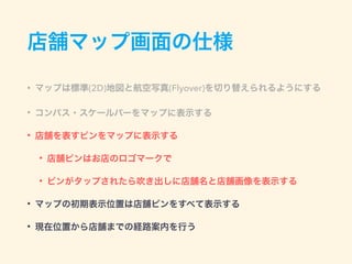 店舗マップ画面の仕様
• マップは標準(2D)地図と航空写真(Flyover)を切り替えられるようにする
• コンパス・スケールバーをマップに表示する
• 店舗を表すピンをマップに表示する
• 店舗ピンはお店のロゴマークで
• ピンがタップされたら吹き出しに店舗名と店舗画像を表示する
• マップの初期表示位置は店舗ピンをすべて表示する
• 現在位置から店舗までの経路案内を行う
 