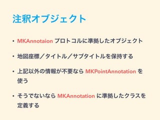 注釈オブジェクト
• MKAnnotaion プロトコルに準拠したオブジェクト
• 地図座標／タイトル／サブタイトルを保持する
• 上記以外の情報が不要なら MKPointAnnotation を
使う
• そうでないなら MKAnnotation に準拠したクラスを
定義する
 