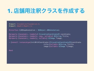 #import <Foundation/Foundation.h>
#import <MapKit/MapKit.h>
@interface CLMShopAnnotation : NSObject <MKAnnotation>
@property (nonatomic, readonly) CLLocationCoordinate2D coordinate;
@property (nonatomic, readonly, copy, nullable) NSString *title;
@property (nonatomic, readonly, nullable) UIImage *image;
- (nonnull instancetype)initWithCoordinate:(CLLocationCoordinate2D)coordinate
title:(nullable NSString *)title
image:(nullable UIImage *)image;
@end
1. 店舗用注釈クラスを作成する
 