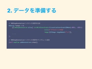 2. データを準備する
// MKShopAnnotationインスタンスの配列を生成
NSArray *shops = @[
[[CLMShopAnnotation alloc] initWithCoordinate:CLLocationCoordinate2DMake(<緯度>, <経度>)
title:@"クラスメソッド本店"
image:[UIImage imageNamed:@"cm"]],
・・・
];
// MKShopAnnotationインスタンスの配列をマップビューに追加
[self.mapView addAnnotations:shops];
 