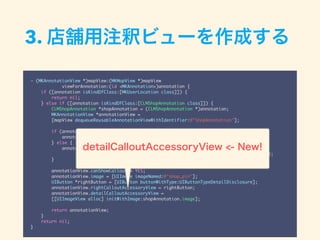 - (MKAnnotationView *)mapView:(MKMapView *)mapView
viewForAnnotation:(id <MKAnnotation>)annotation {
if ([annotation isKindOfClass:[MKUserLocation class]]) {
return nil;
} else if ([annotation isKindOfClass:[CLMShopAnnotation class]]) {
CLMShopAnnotation *shopAnnotation = (CLMShopAnnotation *)annotation;
MKAnnotationView *annotationView =
[mapView dequeueReusableAnnotationViewWithIdentifier:@"ShopAnnotation"];
if (annotationView) {
annotationView.annotation = shopAnnotation;
} else {
annotationView = [[MKAnnotationView alloc] initWithAnnotation:shopAnnotation
reuseIdentifier:@"ShopAnnotation"];
}
annotationView.canShowCallout = YES;
annotationView.image = [UIImage imageNamed:@"shop_pin"];
UIButton *rightButton = [UIButton buttonWithType:UIButtonTypeDetailDisclosure];
annotationView.rightCalloutAccessoryView = rightButton;
annotationView.detailCalloutAccessoryView =
[[UIImageView alloc] initWithImage:shopAnnotation.image];
return annotationView;
}
return nil;
}
3. 店舗用注釈ビューを作成する
detailCalloutAccessoryView <- New!
 