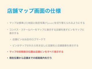 店舗マップ画面の仕様
• マップは標準(2D)地図と航空写真(Flyover)を切り替えられるようにする
• コンパス・スケールバーをマップに表示する店舗を表すピンをマップに
表示する
• 店舗ピンはお店のロゴマークで
• ピンがタップされたら吹き出しに店舗名と店舗画像を表示する
• マップの初期表示位置は店舗ピンをすべて表示する
• 現在位置から店舗までの経路案内を行う
 