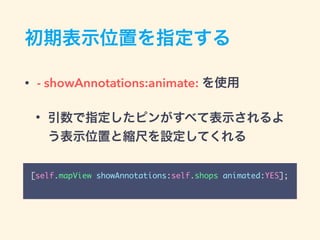 初期表示位置を指定する
• - showAnnotations:animate: を使用
• 引数で指定したピンがすべて表示されるよ
う表示位置と縮尺を設定してくれる
[self.mapView showAnnotations:self.shops animated:YES];
 