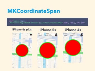 MKCoordinateSpan
self.mapView.region =
MKCoordinateRegionMakeWithDistance(CLLocationCoordinate2DMake(<緯度>, <経度>), 100, 100);
iPhone 6s plus iPhone 5s iPhone 4s
 