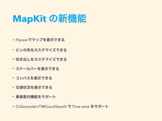 MapKit の新機能
• Flyoverでマップを表示できる
• ピンの色をカスタマイズできる
• 吹き出しをカスタマイズできる
• スケールバーを表示できる
• コンパスを表示できる
• 交通状況を表示できる
• 乗換案内機能をサポート
• CLGeocoder／MKLocalSearch で Time zone をサポート
 