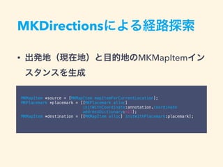 MKDirectionsによる経路探索
• 出発地（現在地）と目的地のMKMapItemイン
スタンスを生成
MKMapItem *source = [MKMapItem mapItemForCurrentLocation];
MKPlacemark *placemark = [[MKPlacemark alloc]
initWithCoordinate:annotation.coordinate
addressDictionary:nil];
MKMapItem *destination = [[MKMapItem alloc] initWithPlacemark:placemark];
 