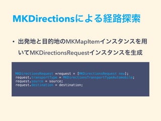 MKDirectionsによる経路探索
• 出発地と目的地のMKMapItemインスタンスを用
いてMKDirectionsRequestインスタンスを生成
MKDirectionsRequest *request = [MKDirectionsRequest new];
request.transportType = MKDirectionsTransportTypeAutomobile;
request.source = source;
request.destination = destination;
 