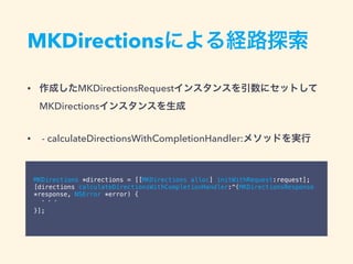 MKDirectionsによる経路探索
• 作成したMKDirectionsRequestインスタンスを引数にセットして
MKDirectionsインスタンスを生成
• - calculateDirectionsWithCompletionHandler:メソッドを実行
MKDirections *directions = [[MKDirections alloc] initWithRequest:request];
[directions calculateDirectionsWithCompletionHandler:^(MKDirectionsResponse
*response, NSError *error) {
・・・
}];
 