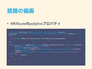 経路の描画
• MKRouteのpolylineプロパティ
MKDirections *directions = [[MKDirections alloc] initWithRequest:request];
[directions calculateDirectionsWithCompletionHandler:^(MKDirectionsResponse *response, NSError
*error) {
・・・
[self.mapView addOverlay:route.polyline level:MKOverlayLevelAboveRoads];
・・・
}];
- (MKOverlayRenderer *)mapView:(MKMapView *)mapView rendererForOverlay:(id <MKOverlay>)overlay {
if ([overlay isKindOfClass:[MKPolyline class]]) {
MKPolyline *polyline = overlay;
MKPolylineRenderer *renderer = [[MKPolylineRenderer alloc] initWithPolyline:polyline];
renderer.lineWidth = 3.0;
renderer.strokeColor = [UIColor colorWithRed:255/255.0 green:81/255.0 blue:81/255.0
alpha:1.0];
return renderer;
}
return nil;
}
 