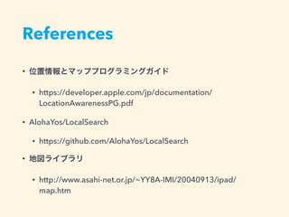 References
• 位置情報とマッププログラミングガイド
• https://developer.apple.com/jp/documentation/
LocationAwarenessPG.pdf
• AlohaYos/LocalSearch
• https://github.com/AlohaYos/LocalSearch
• 地図ライブラリ
• http://www.asahi-net.or.jp/~YY8A-IMI/20040913/ipad/
map.htm
 