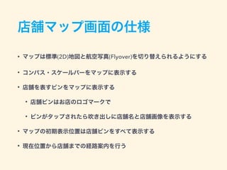 店舗マップ画面の仕様
• マップは標準(2D)地図と航空写真(Flyover)を切り替えられるようにする
• コンパス・スケールバーをマップに表示する
• 店舗を表すピンをマップに表示する
• 店舗ピンはお店のロゴマークで
• ピンがタップされたら吹き出しに店舗名と店舗画像を表示する
• マップの初期表示位置は店舗ピンをすべて表示する
• 現在位置から店舗までの経路案内を行う
 