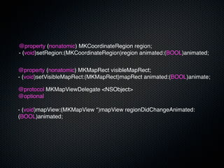 @property (nonatomic) MKCoordinateRegion region;
- (void)setRegion:(MKCoordinateRegion)region animated:(BOOL)animated;


@property (nonatomic) MKMapRect visibleMapRect;
- (void)setVisibleMapRect:(MKMapRect)mapRect animated:(BOOL)animate;

@protocol MKMapViewDelegate <NSObject>
@optional

- (void)mapView:(MKMapView *)mapView regionDidChangeAnimated:
(BOOL)animated;
 