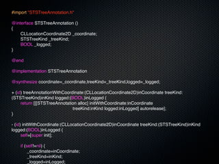 #import "STSTreeAnnotation.h"

@interface STSTreeAnnotation ()
{
!   CLLocationCoordinate2D _coordinate;
!   STSTreeKind _treeKind;
!   BOOL _logged;
}

@end

@implementation STSTreeAnnotation

@synthesize coordinate=_coordinate,treeKind=_treeKind,logged=_logged;

+ (id) treeAnnotationWithCoordinate:(CLLocationCoordinate2D)inCoordinate treeKind:
(STSTreeKind)inKind logged:(BOOL)inLogged {
!    return [[[STSTreeAnnotation alloc] initWithCoordinate:inCoordinate
                              treeKind:inKind logged:inLogged] autorelease];
}

- (id) initWithCoordinate:(CLLocationCoordinate2D)inCoordinate treeKind:(STSTreeKind)inKind
logged:(BOOL)inLogged {
!     self=[super init];
!
!     if (self!=nil) {
!     ! _coordinate=inCoordinate;
!     ! _treeKind=inKind;
!     ! _logged=inLogged;
 